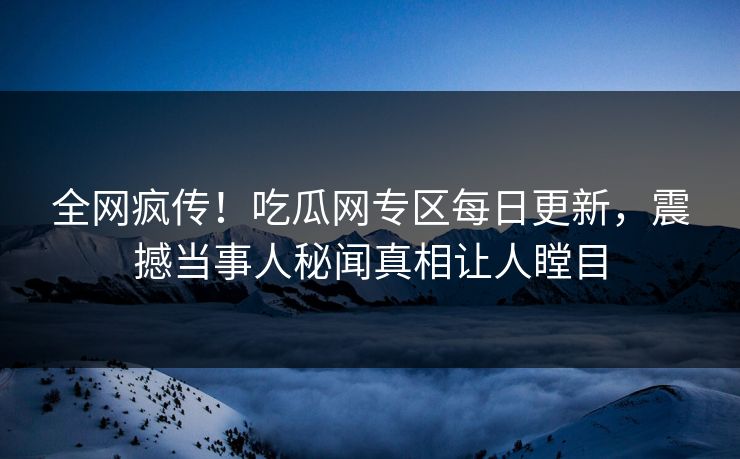 全网疯传！吃瓜网专区每日更新，震撼当事人秘闻真相让人瞠目