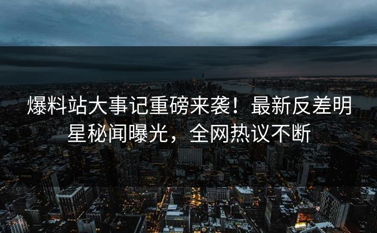 爆料站大事记重磅来袭！最新反差明星秘闻曝光，全网热议不断