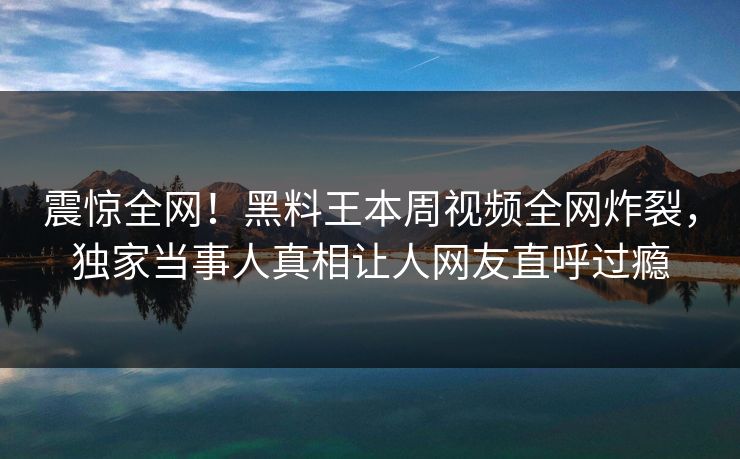 震惊全网！黑料王本周视频全网炸裂，独家当事人真相让人网友直呼过瘾