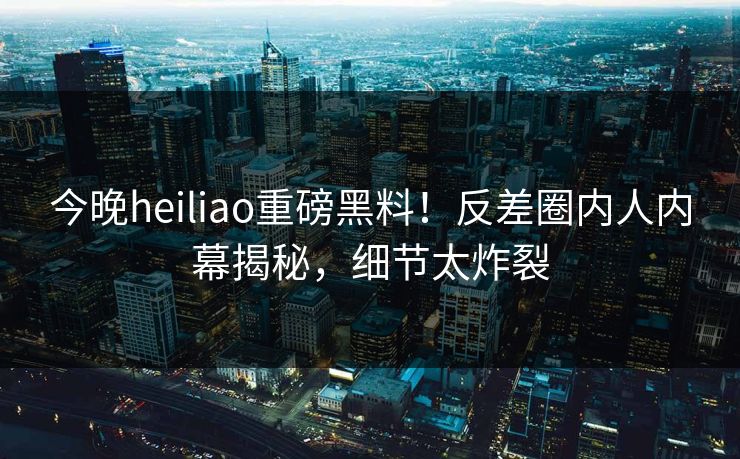 今晚heiliao重磅黑料！反差圈内人内幕揭秘，细节太炸裂