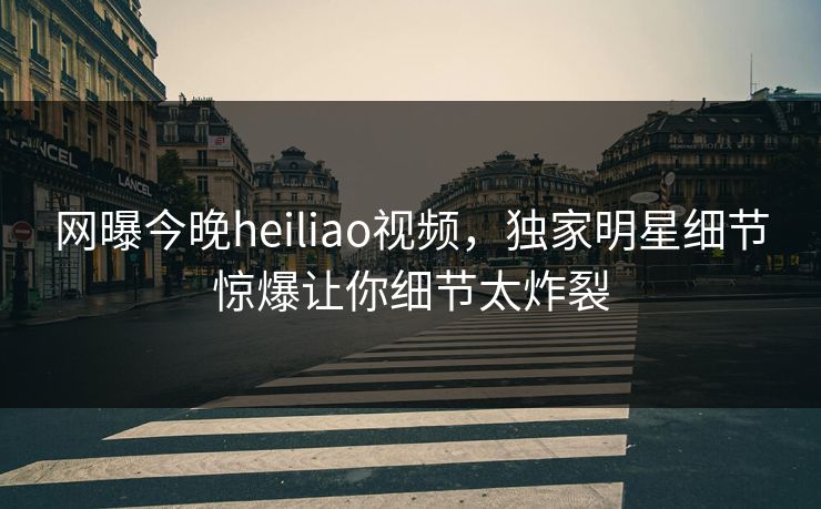 网曝今晚heiliao视频，独家明星细节惊爆让你细节太炸裂