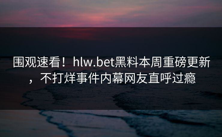 围观速看！hlw.bet黑料本周重磅更新，不打烊事件内幕网友直呼过瘾