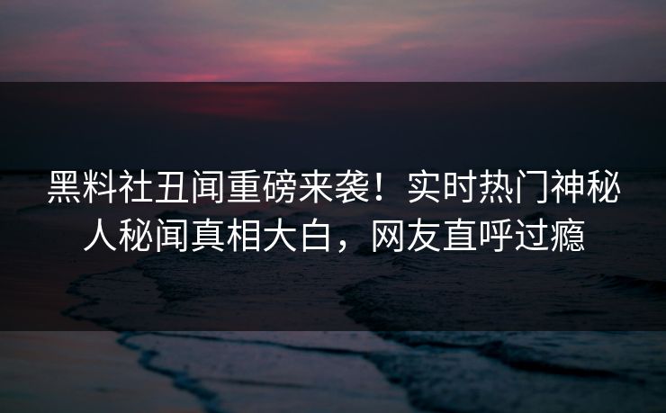 黑料社丑闻重磅来袭！实时热门神秘人秘闻真相大白，网友直呼过瘾