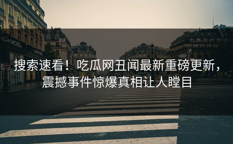搜索速看！吃瓜网丑闻最新重磅更新，震撼事件惊爆真相让人瞠目