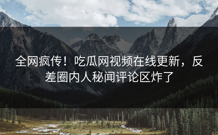 全网疯传！吃瓜网视频在线更新，反差圈内人秘闻评论区炸了