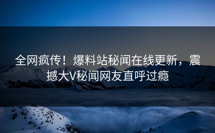 全网疯传！爆料站秘闻在线更新，震撼大V秘闻网友直呼过瘾