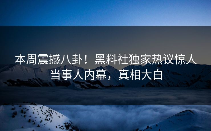 本周震撼八卦！黑料社独家热议惊人当事人内幕，真相大白