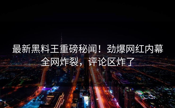 最新黑料王重磅秘闻！劲爆网红内幕全网炸裂，评论区炸了