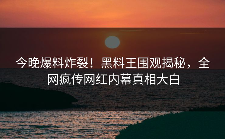 今晚爆料炸裂！黑料王围观揭秘，全网疯传网红内幕真相大白