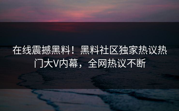 在线震撼黑料！黑料社区独家热议热门大V内幕，全网热议不断