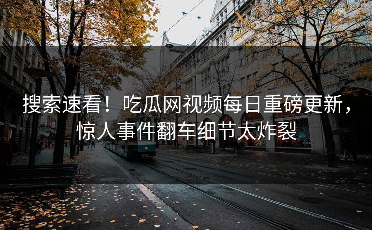 搜索速看！吃瓜网视频每日重磅更新，惊人事件翻车细节太炸裂