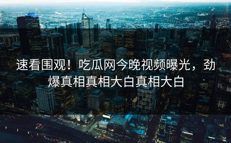 速看围观！吃瓜网今晚视频曝光，劲爆真相真相大白真相大白