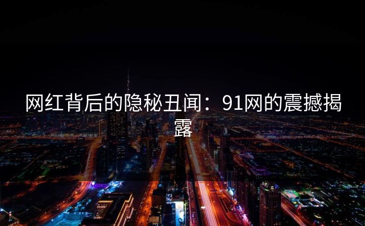 网红背后的隐秘丑闻：91网的震撼揭露