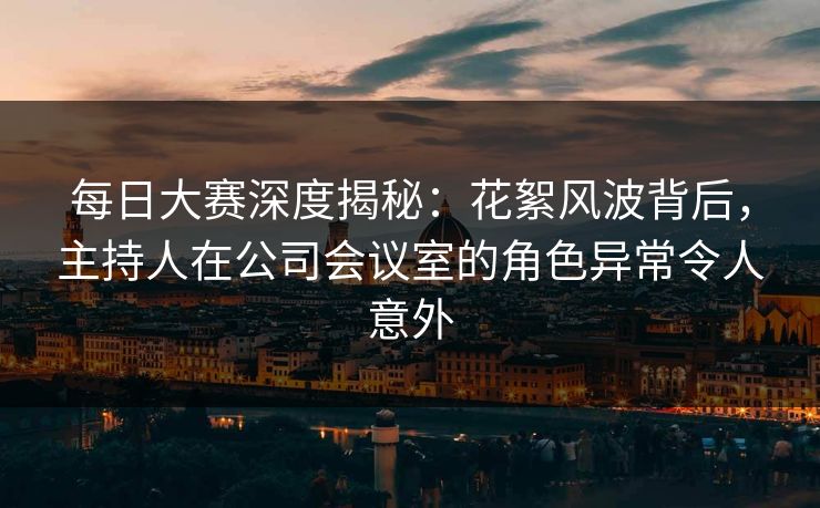 每日大赛深度揭秘：花絮风波背后，主持人在公司会议室的角色异常令人意外