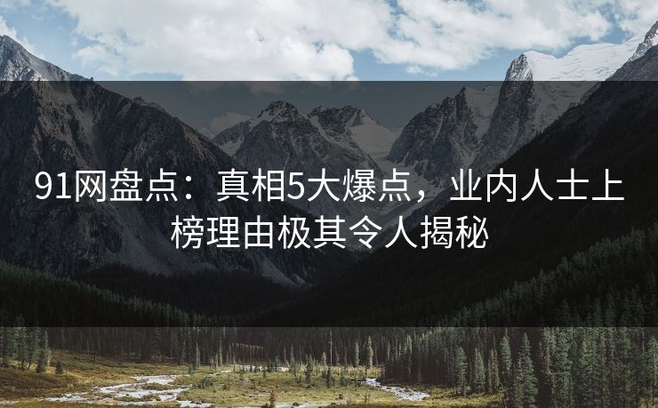 91网盘点：真相5大爆点，业内人士上榜理由极其令人揭秘