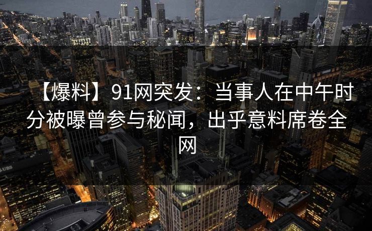【爆料】91网突发：当事人在中午时分被曝曾参与秘闻，出乎意料席卷全网