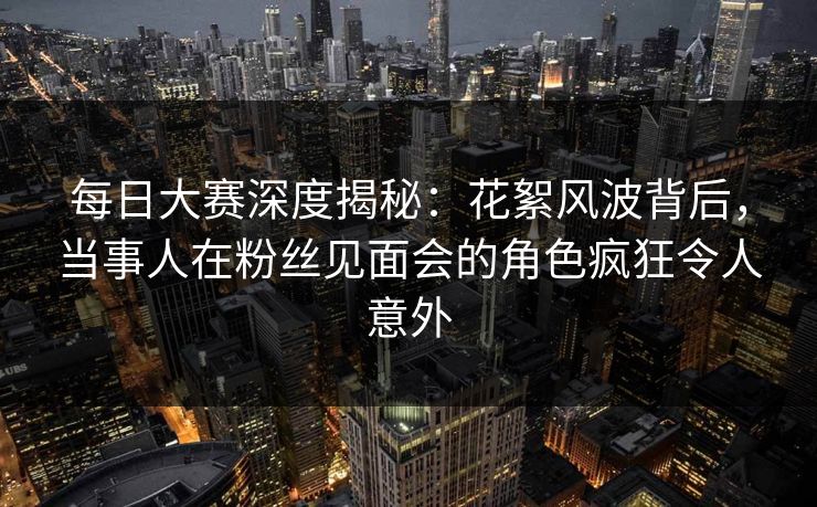 每日大赛深度揭秘：花絮风波背后，当事人在粉丝见面会的角色疯狂令人意外