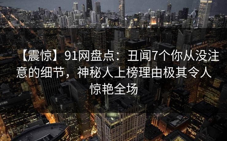 【震惊】91网盘点：丑闻7个你从没注意的细节，神秘人上榜理由极其令人惊艳全场