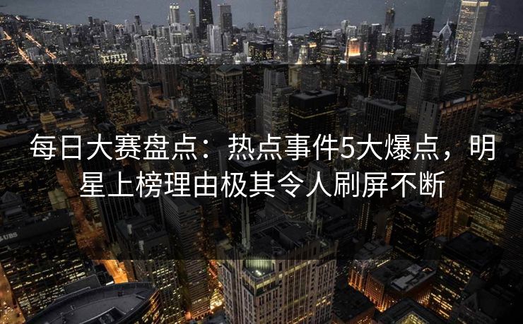 每日大赛盘点：热点事件5大爆点，明星上榜理由极其令人刷屏不断