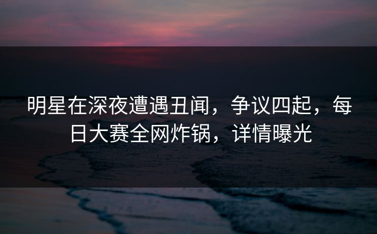 明星在深夜遭遇丑闻，争议四起，每日大赛全网炸锅，详情曝光