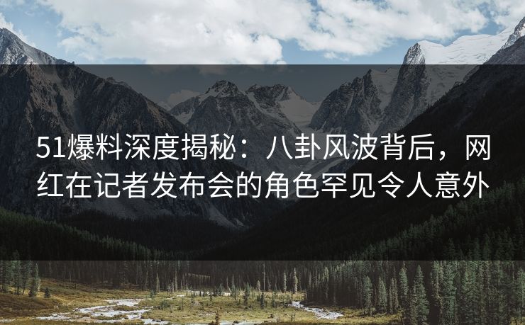 51爆料深度揭秘：八卦风波背后，网红在记者发布会的角色罕见令人意外