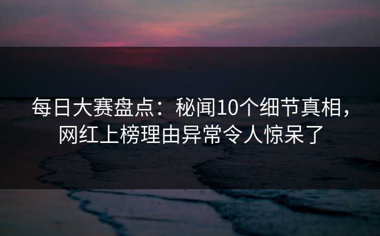 每日大赛盘点：秘闻10个细节真相，网红上榜理由异常令人惊呆了