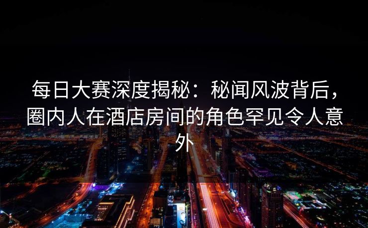 每日大赛深度揭秘：秘闻风波背后，圈内人在酒店房间的角色罕见令人意外