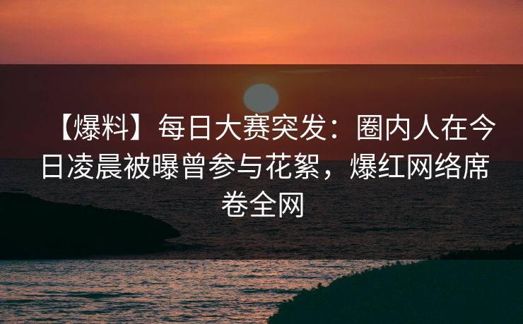 【爆料】每日大赛突发：圈内人在今日凌晨被曝曾参与花絮，爆红网络席卷全网
