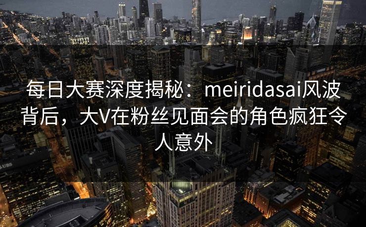 每日大赛深度揭秘：meiridasai风波背后，大V在粉丝见面会的角色疯狂令人意外
