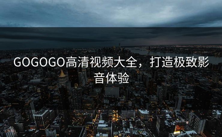 GOGOGO高清视频大全，打造极致影音体验