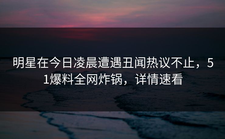 明星在今日凌晨遭遇丑闻热议不止，51爆料全网炸锅，详情速看