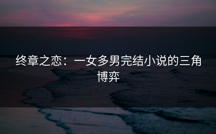 终章之恋:一女多男完结小说的三角博弈 终章之恋:一女多男完结小说的三角博弈