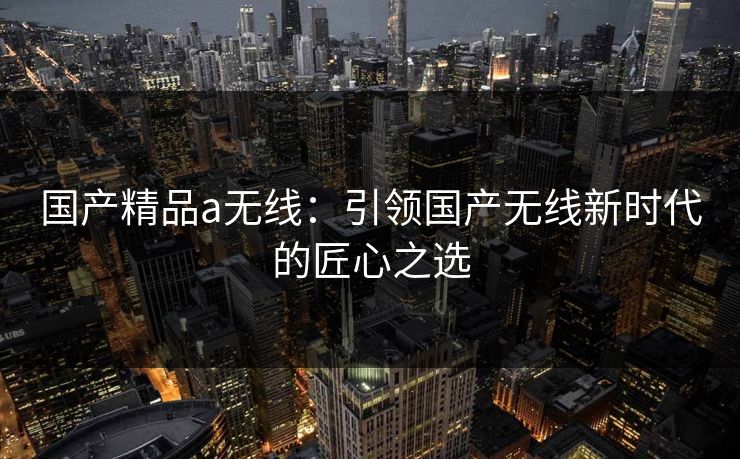 国产精品a无线：引领国产无线新时代的匠心之选