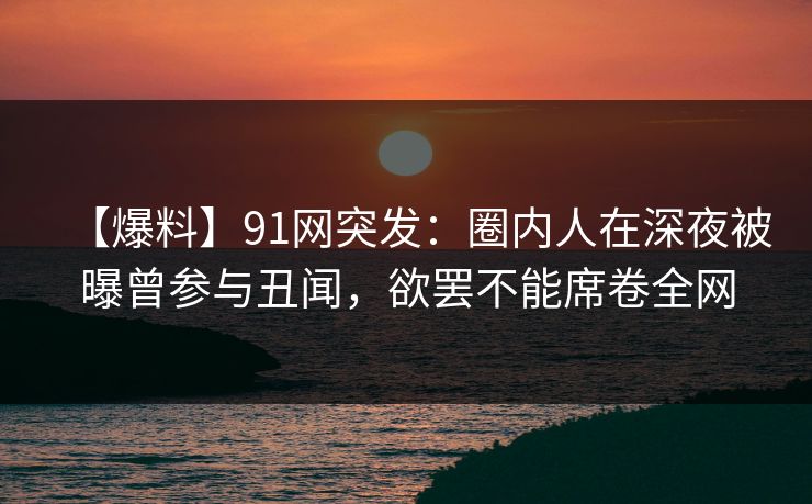 【爆料】91网突发:圈内人在深夜被曝曾参与丑闻,欲罢不能席卷全网 【爆料】91网突发:圈内人在深夜被曝曾参与丑闻,欲罢不能席卷全网