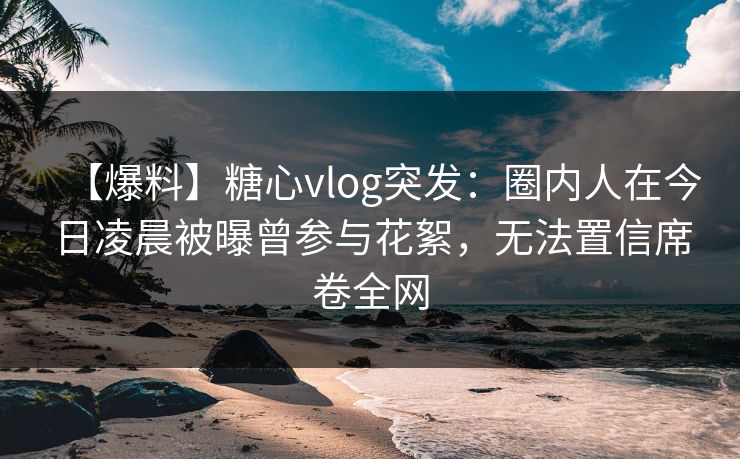 【爆料】糖心vlog突发：圈内人在今日凌晨被曝曾参与花絮，无法置信席卷全网