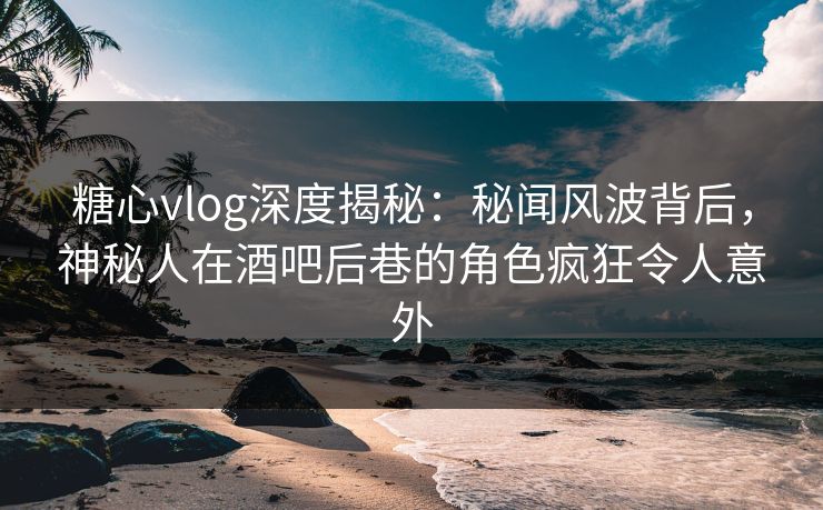 糖心vlog深度揭秘：秘闻风波背后，神秘人在酒吧后巷的角色疯狂令人意外