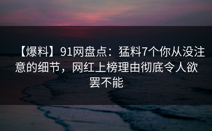 【爆料】91网盘点：猛料7个你从没注意的细节，网红上榜理由彻底令人欲罢不能