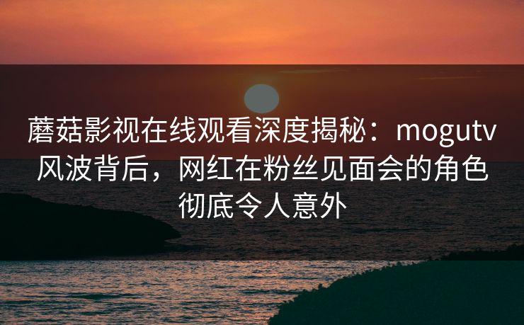 蘑菇影视在线观看深度揭秘:mogutv风波背后,网红在粉丝见面会的角色彻底令人意外 蘑菇影视在线观看深度揭秘:mogutv风波背后,网红在粉丝见面会的角色彻底令人意外
