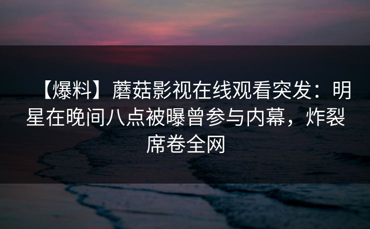 【爆料】蘑菇影视在线观看突发:明星在晚间八点被曝曾参与内幕,炸裂席卷全网 【爆料】蘑菇影视在线观看突发:明星在晚间八点被曝曾参与内幕,炸裂席卷全网