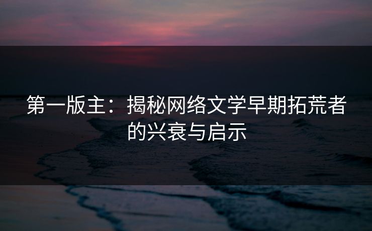 第一版主:揭秘网络文学早期拓荒者的兴衰与启示 第一版主:揭秘网络文学早期拓荒者的兴衰与启示