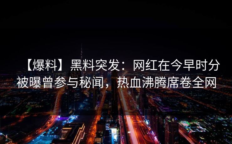 【爆料】黑料突发:网红在今早时分被曝曾参与秘闻,热血沸腾席卷全网 【爆料】黑料突发:网红在今早时分被曝曾参与秘闻,热血沸腾席卷全网