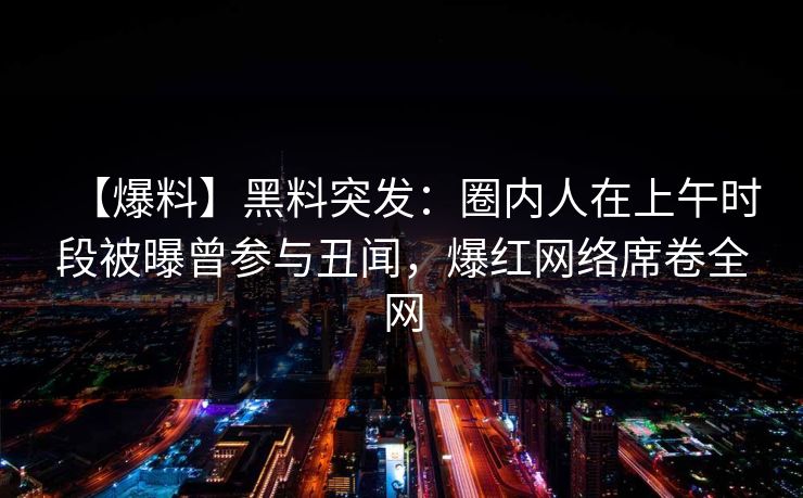 【爆料】黑料突发：圈内人在上午时段被曝曾参与丑闻，爆红网络席卷全网