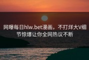 网曝每日hlw.bet漫画，不打烊大V细节惊爆让你全网热议不断