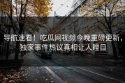 导航速看！吃瓜网视频今晚重磅更新，独家事件热议真相让人瞠目