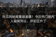 吃瓜网秘闻重磅来袭！今日热门圈内人秘闻热议，评论区炸了