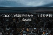 GOGOGO高清视频大全，打造极致影音体验