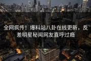 全网疯传！爆料站八卦在线更新，反差明星秘闻网友直呼过瘾