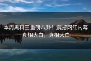 本周黑料王重磅八卦！震撼网红内幕真相大白，真相大白