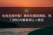 在线丑闻炸裂！黑料社围观揭秘，热门网红内幕真相让人瞠目