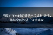 明星在午休时间遭遇吃瓜爆料 动情，黑料全网炸锅，详情曝光
